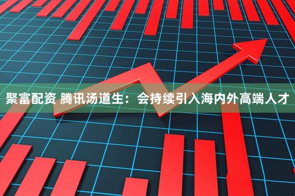 聚富配资 腾讯汤道生：会持续引入海内外高端人才