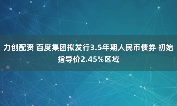 力创配资 百度集团拟发行3.5年期人民币债券 初始指导价2.45%区域