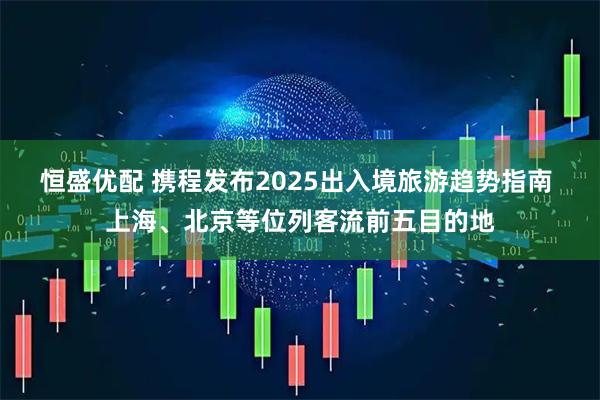 恒盛优配 携程发布2025出入境旅游趋势指南 上海、北京等位列客流前五目的地
