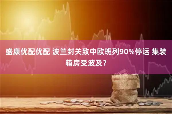盛康优配优配 波兰封关致中欧班列90%停运 集装箱房受波及？