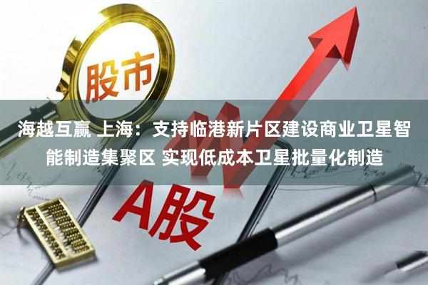 海越互赢 上海：支持临港新片区建设商业卫星智能制造集聚区 实现低成本卫星批量化制造