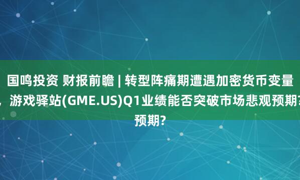 国鸣投资 财报前瞻 | 转型阵痛期遭遇加密货币变量，游戏驿站(GME.US)Q1业绩能否突破市场悲观预期?