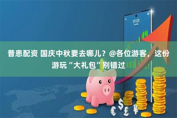 普患配资 国庆中秋要去哪儿？@各位游客，这份游玩“大礼包”别错过