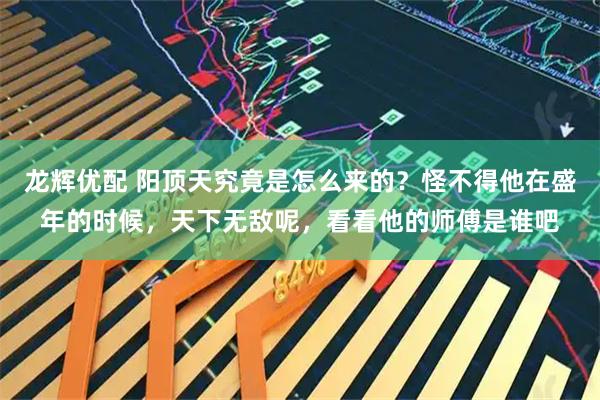 龙辉优配 阳顶天究竟是怎么来的？怪不得他在盛年的时候，天下无敌呢，看看他的师傅是谁吧