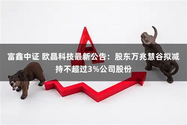 富鑫中证 欧晶科技最新公告：股东万兆慧谷拟减持不超过3%公司股份