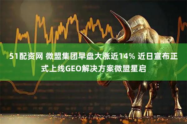 51配资网 微盟集团早盘大涨近14% 近日宣布正式上线GEO解决方案微盟星启