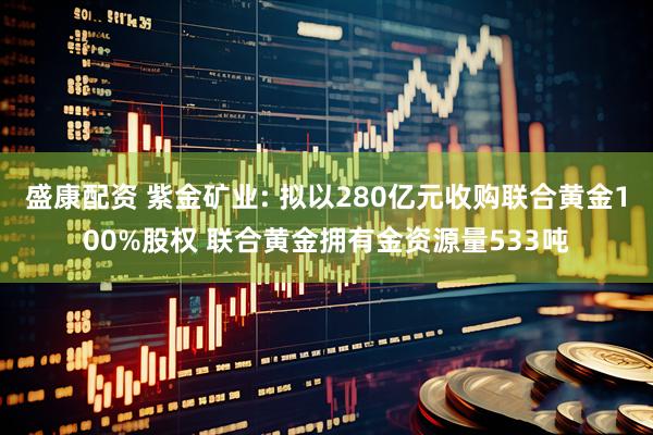 盛康配资 紫金矿业: 拟以280亿元收购联合黄金100%股权 联合黄金拥有金资源量533吨