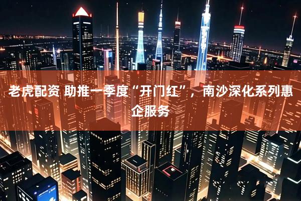 老虎配资 助推一季度“开门红”，南沙深化系列惠企服务