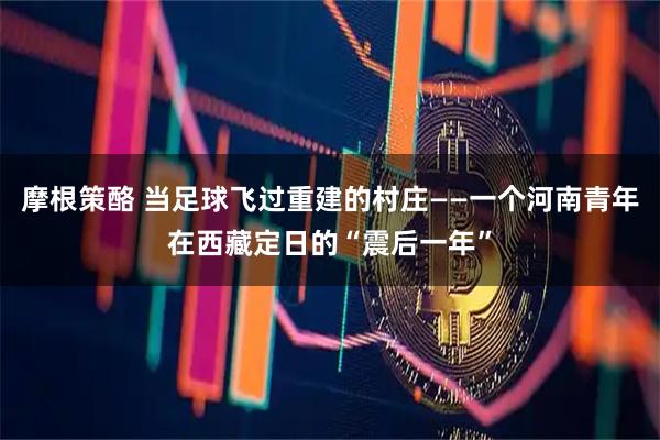 摩根策酪 当足球飞过重建的村庄——一个河南青年在西藏定日的“震后一年”