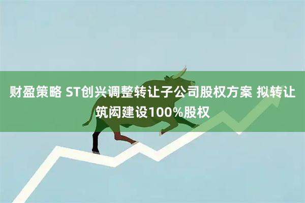 财盈策略 ST创兴调整转让子公司股权方案 拟转让筑闳建设100%股权
