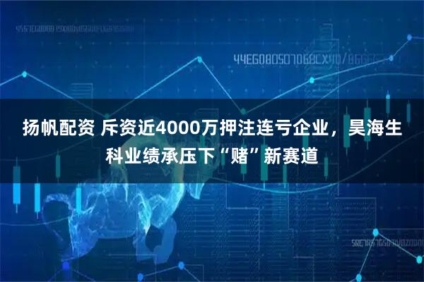 扬帆配资 斥资近4000万押注连亏企业，昊海生科业绩承压下“赌”新赛道