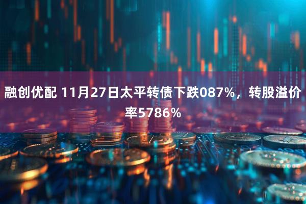 融创优配 11月27日太平转债下跌087%，转股溢价率5786%
