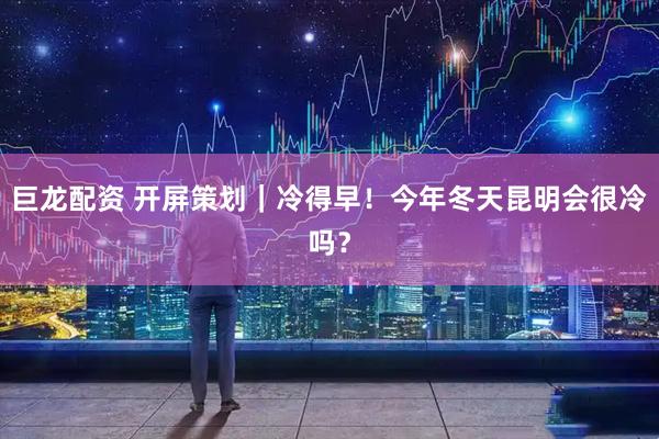 巨龙配资 开屏策划｜冷得早！今年冬天昆明会很冷吗？