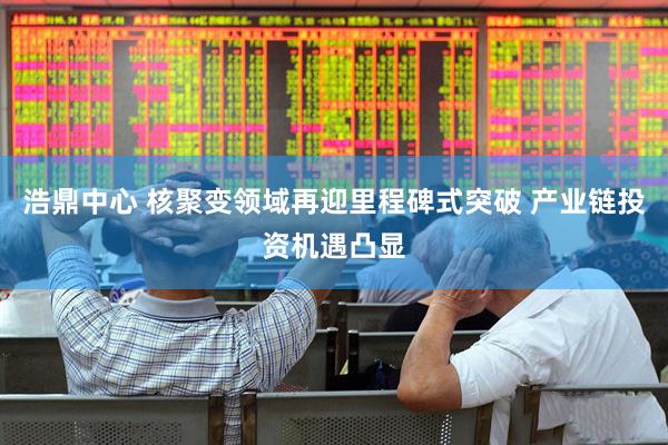 浩鼎中心 核聚变领域再迎里程碑式突破 产业链投资机遇凸显