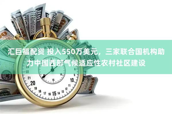 汇巨福配资 投入550万美元，三家联合国机构助力中国西部气候适应性农村社区建设