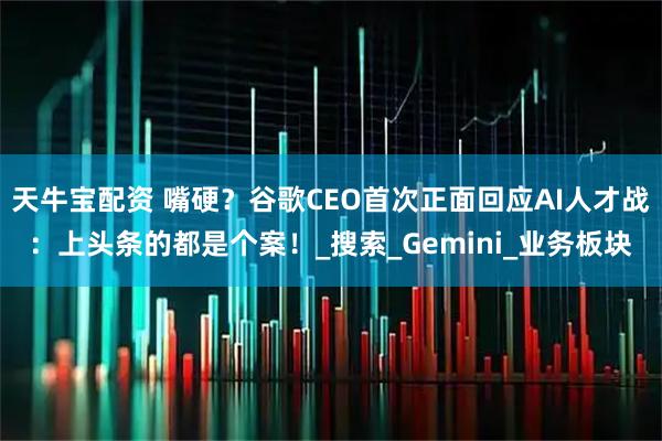 天牛宝配资 嘴硬？谷歌CEO首次正面回应AI人才战：上头条的都是个案！_搜索_Gemini_业务板块