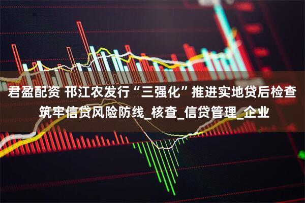 君盈配资 邗江农发行“三强化”推进实地贷后检查 筑牢信贷风险防线_核查_信贷管理_企业