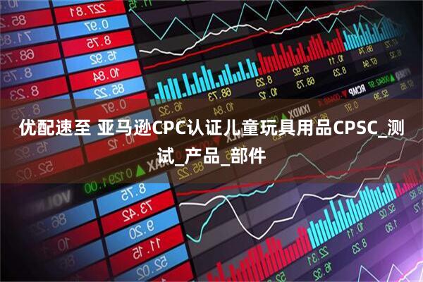 优配速至 亚马逊CPC认证儿童玩具用品CPSC_测试_产品_部件